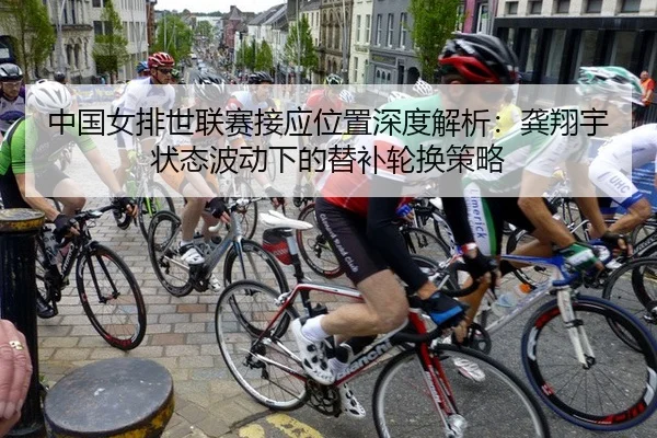 中国女排世联赛接应位置深度解析：龚翔宇状态波动下的替补轮换策略